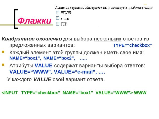 Флажки Квадратное окошечко для выбора нескольких ответов из предложенных вариантов: TYPE=“checkbox” Каждый элемент этой группы должен иметь свое имя: NAME=“box1”, NAME=“box2”, ….. Атрибуты VALUE содержат варианты выбора ответов: VALUE=“WWW”, VALUE=“…