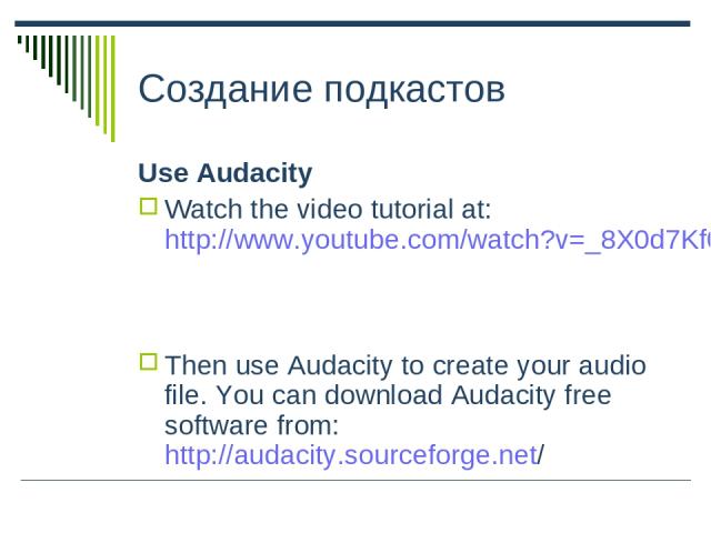 Создание подкастов Use Audacity Watch the video tutorial at: http://www.youtube.com/watch?v=_8X0d7Kf0qM Then use Audacity to create your audio file. You can download Audacity free software from: http://audacity.sourceforge.net/