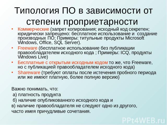 Типология ПО в зависимости от степени проприетарности Коммерческие (запрет копирования; исходный код секретен; юридически запрещено: бесплатное использование и создание производных ПО; Примеры: титульные продукты Microsoft Windows, Office, SQL Serve…