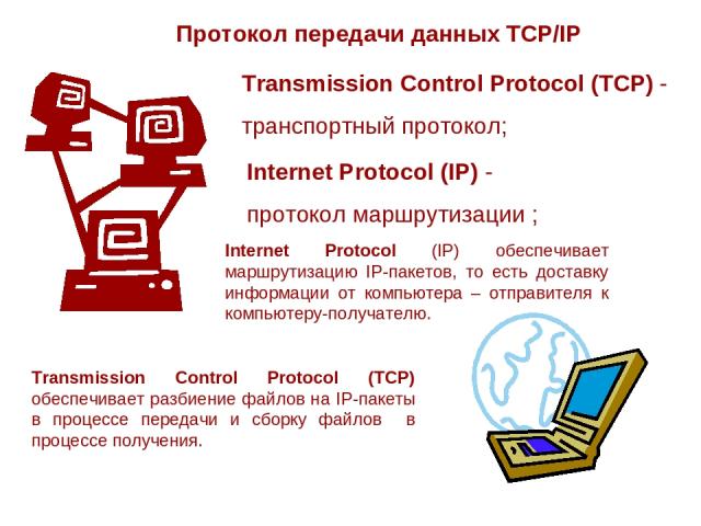 Протокол передачи данных TCP/IP Transmission Control Protocol (TCP) - транспортный протокол; Internet Protocol (IP) - протокол маршрутизации ; Internet Protocol (IP) обеспечивает маршрутизацию IP-пакетов, то есть доставку информации от компьютера – …