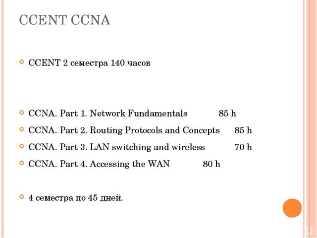 CCENT CCNA CCENT 2 семестра 140 часов CCNA. Part 1. Network Fundamentals 85 h CCNA. Part 2. Routing Protocols and Concepts 85 h CCNA. Part 3. LAN switching and wireless 70 h CCNA. Part 4. Accessing the WAN 80 h 4 семестра по 45 дней.
