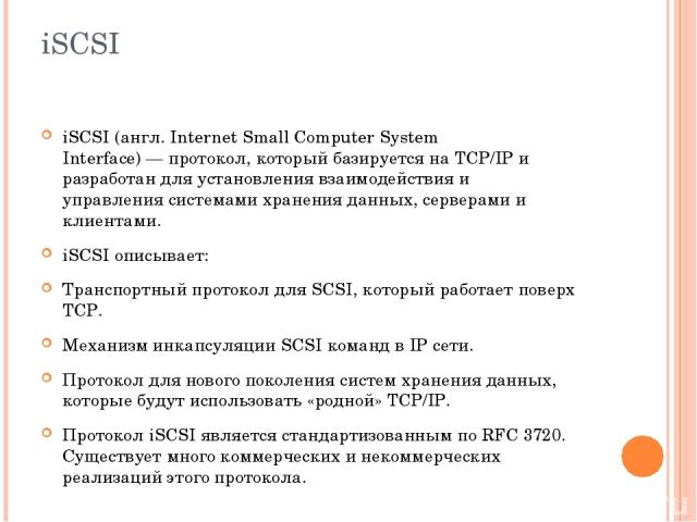 iSCSI iSCSI (англ. Internet Small Computer System Interface) — протокол, который базируется на TCP/IP и разработан для установления взаимодействия и управления системами хранения данных, серверами и клиентами. iSCSI описывает: Транспортный протокол …