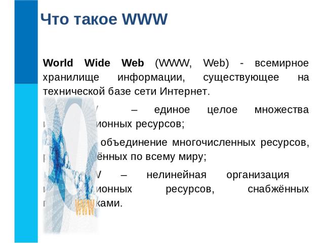 Что такое WWW World Wide Web (WWW, Web) - всемирное хранилище информации, существующее на технической базе сети Интернет. WWW – единое целое множества информационных ресурсов; WWW – объединение многочисленных ресурсов, распределённых по всему миру; …