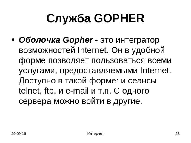 * Интернет * Служба GOPHER Oболочка Gopher - это интегратор возможностей Internet. Он в удобной форме позволяет пользоваться всеми услугами, предоставляемыми Internet. Доступно в такой форме: и сеансы telnet, ftp, и e-mail и т.п. С одного сервера мо…