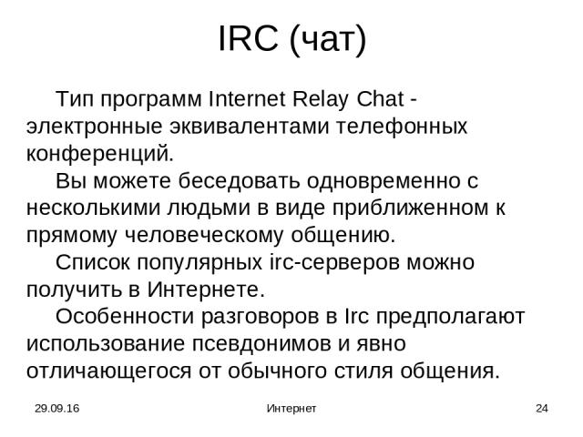 * Интернет * IRC (чат) Тип программ Internet Relay Chat - электронные эквивалентами телефонных конференций. Вы можете беседовать одновременно с несколькими людьми в виде приближенном к прямому человеческому общению. Список популярных irc-серверов мо…