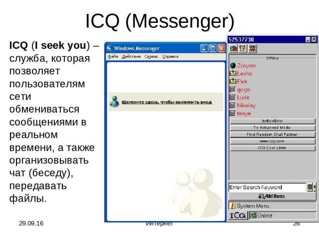 * Интернет * ICQ (Messenger) ICQ (I seek you) – служба, которая позволяет пользователям сети обмениваться сообщениями в реальном времени, а также организовывать чат (беседу), передавать файлы. Интернет