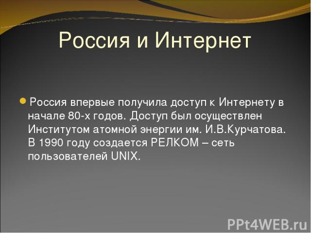 Россия и Интернет Россия впервые получила доступ к Интернету в начале 80-х годов. Доступ был осуществлен Институтом атомной энергии им. И.В.Курчатова. В 1990 году создается РЕЛКОМ – сеть пользователей UNIX.