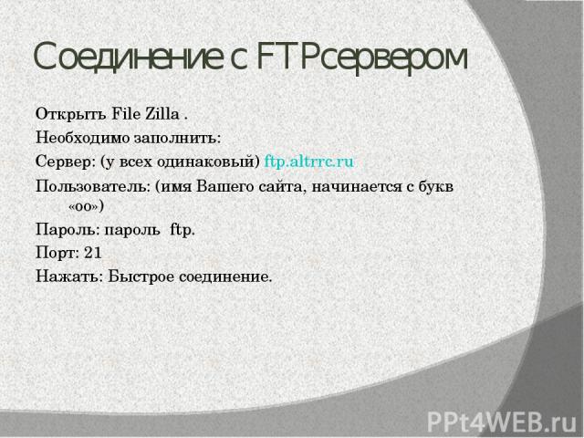 Соединение с FTPсервером Открыть File Zilla . Необходимо заполнить: Сервер: (у всех одинаковый) ftp.altrrc.ru Пользователь: (имя Вашего сайта, начинается с букв «оо») Пароль: пароль ftp. Порт: 21 Нажать: Быстрое соединение.