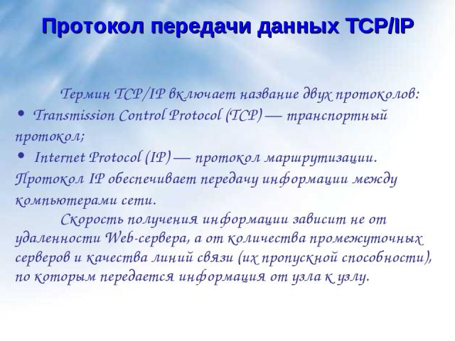 Протокол передачи данных TCP/IP Термин TCP/IP включает название двух протоколов: • Transmission Control Protocol (TCP) — транспортный протокол; • Internet Protocol (IP) — протокол маршрутизации. Протокол IP обеспечивает передачу информации между ком…