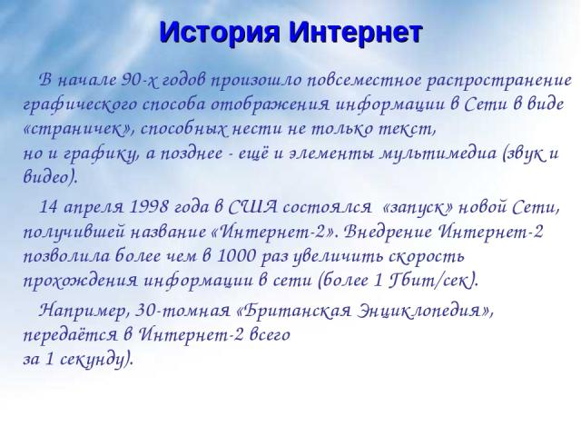 История Интернет В начале 90-х годов произошло повсеместное распространение графического способа отображения информации в Сети в виде «страничек», способных нести не только текст, но и графику, а позднее - ещё и элементы мультимедиа (звук и видео). …