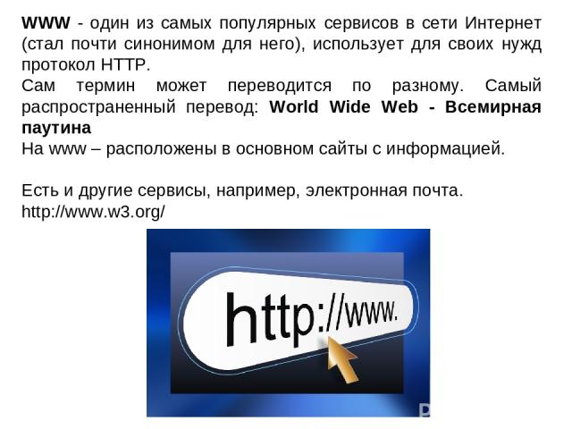 WWW - один из самых популярных сервисов в сети Интернет (стал почти синонимом для него), использует для своих нужд протокол HTTP. Сам термин может переводится по разному. Самый распространенный перевод: World Wide Web - Всемирная паутина На www – ра…