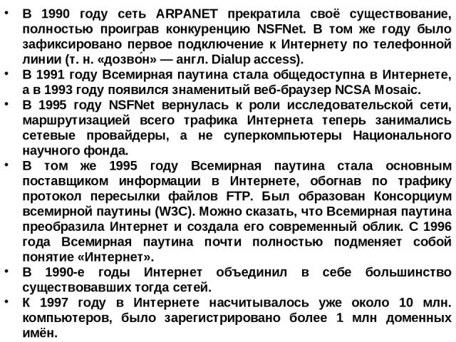 В 1990 году сеть ARPANET прекратила своё существование, полностью проиграв конкуренцию NSFNet. В том же году было зафиксировано первое подключение к Интернету по телефонной линии (т. н. «дозво н» — англ. Dialup access). В 1991 году Всемирная паутина…