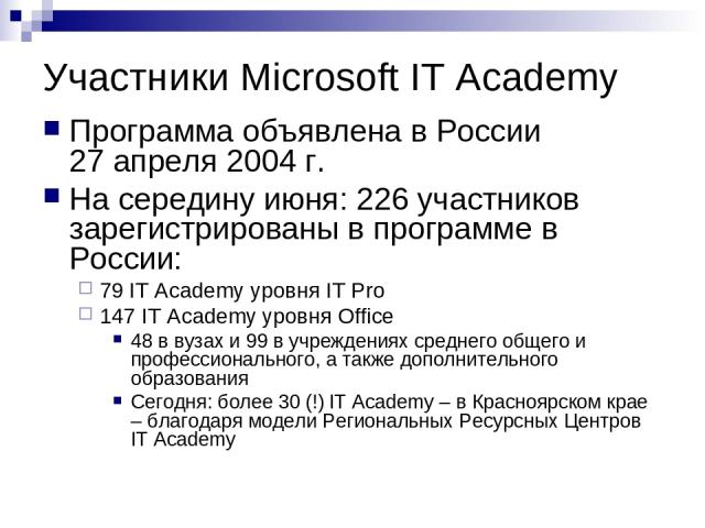 Участники Microsoft IT Academy Программа объявлена в России 27 апреля 2004 г. На середину июня: 226 участников зарегистрированы в программе в России: 79 IT Academy уровня IT Pro 147 IT Academy уровня Office 48 в вузах и 99 в учреждениях среднего общ…