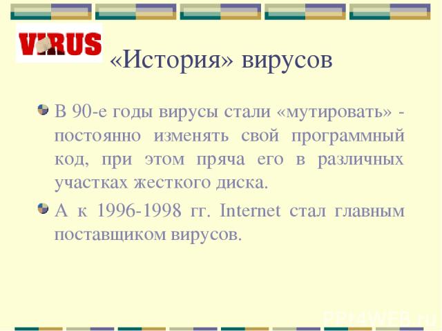 «История» вирусов В 90-е годы вирусы стали «мутировать» - постоянно изменять свой программный код, при этом пряча его в различных участках жесткого диска. А к 1996-1998 гг. Internet стал главным поставщиком вирусов.