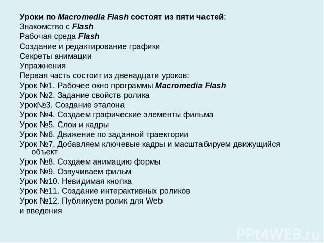 Уроки по Macromedia Flash состоят из пяти частей: Знакомство с Flash Рабочая среда Flash Создание и редактирование графики Секреты анимации Упражнения Первая часть состоит из двенадцати уроков: Урок №1. Рабочее окно программы Macromedia Flash Урок №…