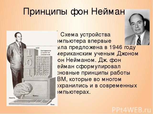 Принципы фон Неймана Схема устройства компьютера впервые была предложена в 1946 году американским ученым Джоном фон Нейманом. Дж. фон Нейман сформулировал основные принципы работы ЭВМ, которые во многом сохранились и в современных компьютерах.