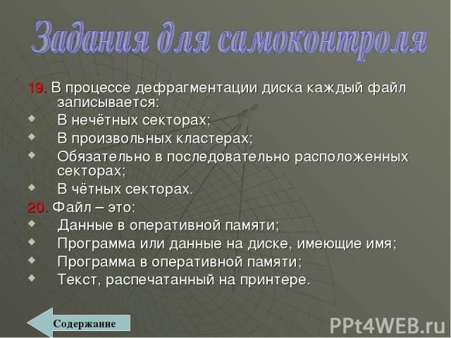 19. В процессе дефрагментации диска каждый файл записывается: В нечётных секторах; В произвольных кластерах; Обязательно в последовательно расположенных секторах; В чётных секторах. 20. Файл – это: Данные в оперативной памяти; Программа или данные н…