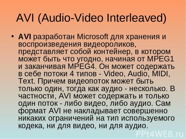 AVI (Audio-Video Interleaved) AVI разработан Microsoft для хранения и воспроизведения видеороликов, представляет собой контейнер, в котором может быть что угодно, начиная от MPEG1 и заканчивая MPEG4. Он может содержать в себе потоки 4 типов - Video,…