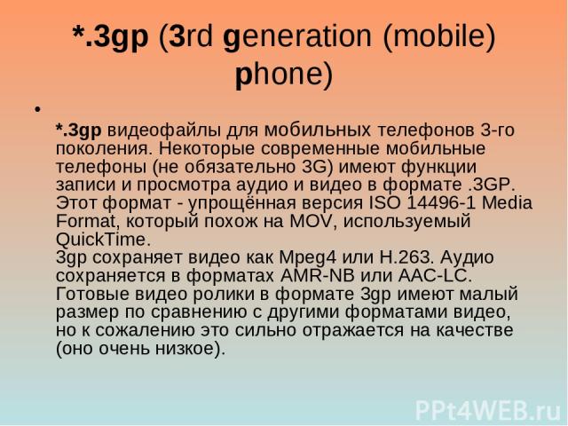 *.3gp (3rd generation (mobile) phone) *.3gp видеофайлы для мобильных телефонов 3-го поколения. Некоторые современные мобильные телефоны (не обязательно 3G) имеют функции записи и просмотра аудио и видео в формате .3GP. Этот формат - упрощённая верси…