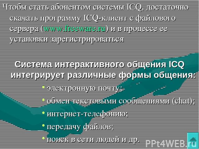 Чтобы стать абонентом системы ICQ, достаточно скачать программу ICQ-клиент с файлового сервера (www.freeware.ru) и в процессе ее установки зарегистрироваться Система интерактивного общения ICQ интегрирует различные формы общения: электронную почту; …