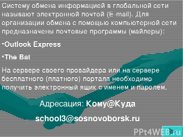 Адресация: Кому@Куда school3@sosnovoborsk.ru Систему обмена информацией в глобальной сети называют электронной почтой (E-mail). Для организации обмена с помощью компьютерной сети предназначены почтовые программы (майлеры): Outlook Express The Bat На…