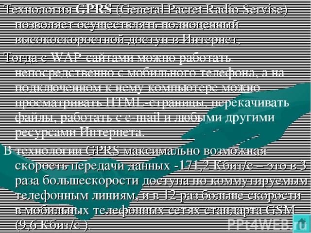 Технология GPRS (General Pacret Radio Servise) позволяет осуществлять полноценный высокоскоростной доступ в Интернет. Тогда с WAP-сайтами можно работать непосредственно с мобильного телефона, а на подключенном к нему компьютере можно просматривать H…
