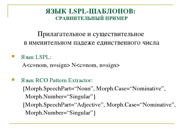 ЯЗЫК LSPL-ШАБЛОНОВ: СРАВНИТЕЛЬНЫЙ ПРИМЕР Прилагательное и существительное в именительном падеже единственного числа Язык LSPL: A N Язык RCO Pattern Extractor: {Morph.SpeechPart=“Noun”, Morph.Case=“Nominative”, Morph.Number=“Singular”} {Morph.SpeechP…