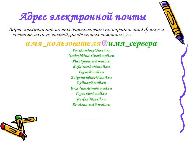 Адрес электронной почты Адрес электронной почты записывается по определенной форме и состоит из двух частей, разделенных символом @: имя_пользователя@имя_сервера Vovikandosy@mail.ru Nadezhkina-zina@mail.ru Plahtijvanya@mail.ru Rufatvscska@mail.ru Ti…