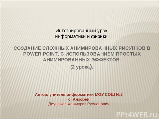 Интегрированный урок информатики и физики СОЗДАНИЕ СЛОЖНЫХ АНИМИРОВАННЫХ РИСУНКОВ В POWER POINT, С ИСПОЛЬЗОВАНИЕМ ПРОСТЫХ АНИМИРОВАННЫХ ЭФФЕКТОВ (2 урока). Автор: учитель информатики МОУ СОШ №2 с. Анзорей Деунежев Хажмурат Русланович