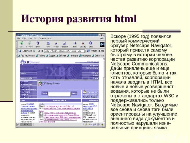 История развития html Вскоре (1995 год) появился первый коммерческий браузер Netscape Navigator, который привел к самому быстрому в истории челове-чества развитию корпорации Netscape Communications. Дабы привлечь еще и еще клиентов, которых было и т…