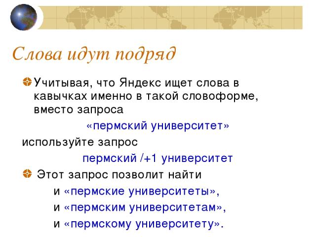 Слова идут подряд Учитывая, что Яндекс ищет слова в кавычках именно в такой словоформе, вместо запроса «пермский университет» используйте запрос пермский /+1 университет Этот запрос позволит найти и «пермские университеты», и «пермским университетам…