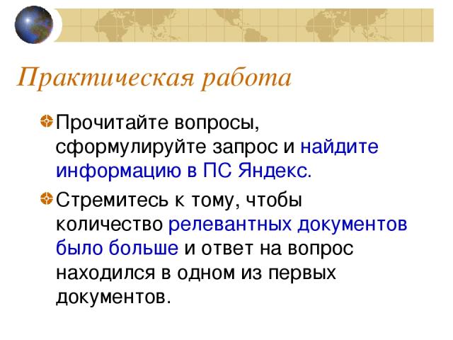 Практическая работа Прочитайте вопросы, сформулируйте запрос и найдите информацию в ПС Яндекс. Стремитесь к тому, чтобы количество релевантных документов было больше и ответ на вопрос находился в одном из первых документов.