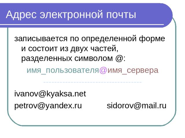 Адрес электронной почты записывается по определенной форме и состоит из двух частей, разделенных символом @: имя_пользователя@имя_сервера ------------------------------------ ivanov@kyaksa.net petrov@yandex.ru sidorov@mail.ru