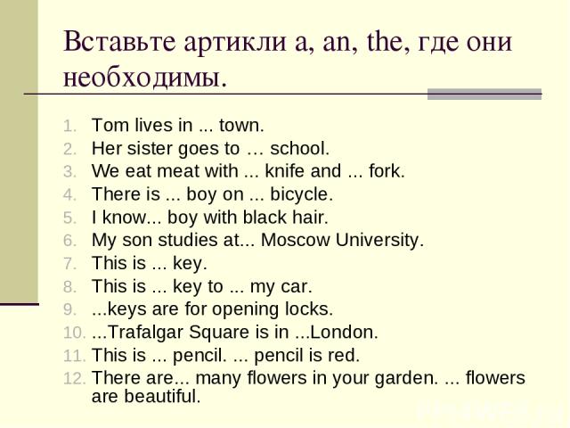 Вставьте артикли a, an, the, где они необходимы. Tom lives in ... town. Her sister goes to … school. We eat meat with ... knife and ... fork. There is ... boy on ... bicycle. I know... boy with black hair. My son studies at... Moscow University. Thi…