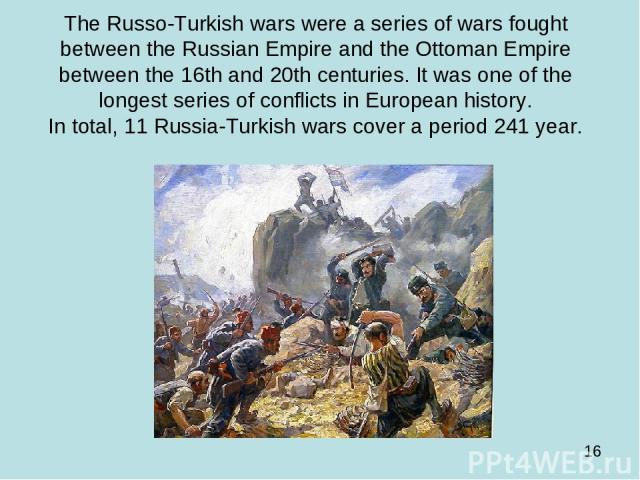 The Russo-Turkish wars were a series of wars fought between the Russian Empire and the Ottoman Empire between the 16th and 20th centuries. It was one of the longest series of conflicts in European history. In total, 11 Russia-Turkish wars cover a pe…