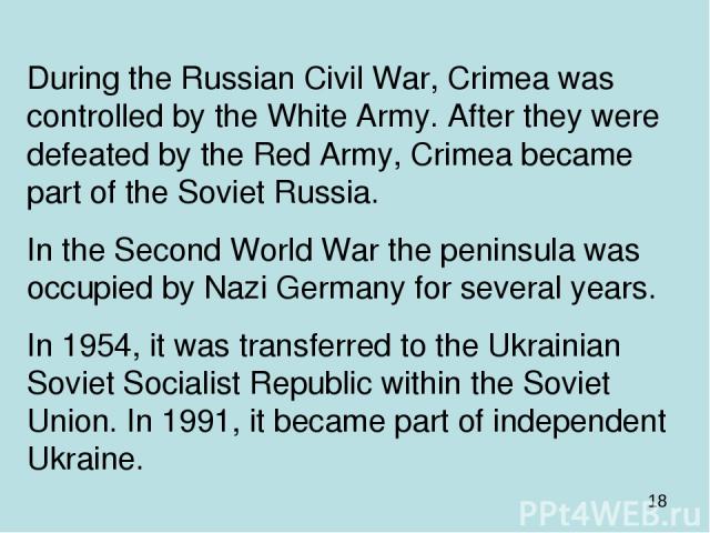 During the Russian Civil War, Crimea was controlled by the White Army. After they were defeated by the Red Army, Crimea became part of the Soviet Russia. In the Second World War the peninsula was occupied by Nazi Germany for several years. In 1954, …