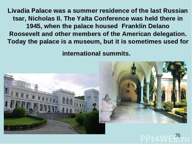 Livadia Palace was a summer residence of the last Russian tsar, Nicholas II. The Yalta Conference was held there in 1945, when the palace housed  Franklin Delano Roosevelt and other members of the American delegation. Today the palace is a museum, b…