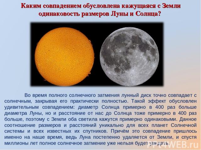 Каким совпадением обусловлена кажущаяся с Земли одинаковость размеров Луны и Солнца? Во время полного солнечного затмения лунный диск точно совпадает с солнечным, закрывая его практически полностью. Такой эффект обусловлен удивительным совпадением: …