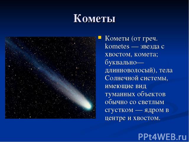 Кометы Кометы (от греч. kometes — звезда с хвостом, комета; буквально—длинноволосый), тела Солнечной системы, имеющие вид туманных объектов обычно со светлым сгустком — ядром в центре и хвостом.