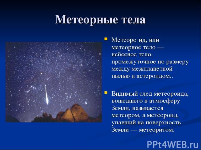 Метеорные тела Метеоро ид, или метеорное тело — небесное тело, промежуточное по размеру между межпланетной пылью и астероидом.. Видимый след метеороида, вошедшего в атмосферу Земли, называется метеором, а метеороид, упавший на поверхность Земли — ме…