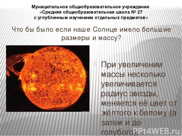 Что бы было если наше Солнце имело большие размеры и массу? При увеличении массы несколько увеличивается радиус звезды, меняется её цвет от жёлтого к белому (а затем и до голубого), увеличивается температура её поверхности, и очень резко возрастает …