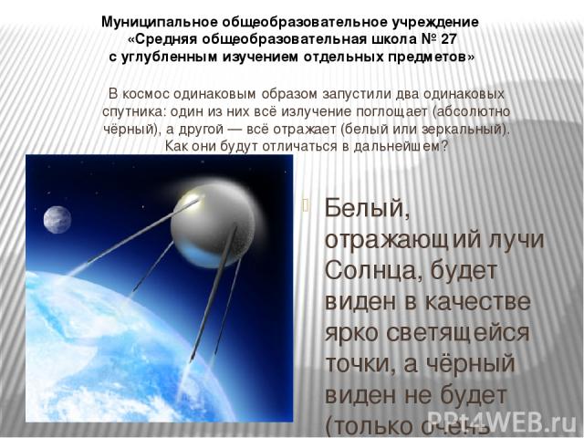 В космос одинаковым образом запустили два одинаковых спутника: один из них всё излучение поглощает (абсолютно чёрный), а другой — всё отражает (белый или зеркальный). Как они будут отличаться в дальнейшем? Белый, отражающий лучи Солнца, будет виден …