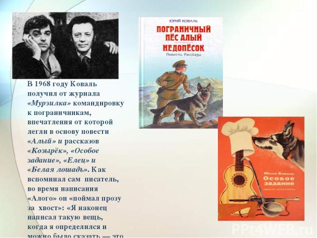 В 1968 году Коваль получил от журнала «Мурзилка» командировку к пограничникам, впечатления от которой легли в основу повести «Алый» и рассказов «Козырёк», «Особое задание», «Елец» и «Белая лошадь». Как вспоминал сам писатель, во время написания «Ало…