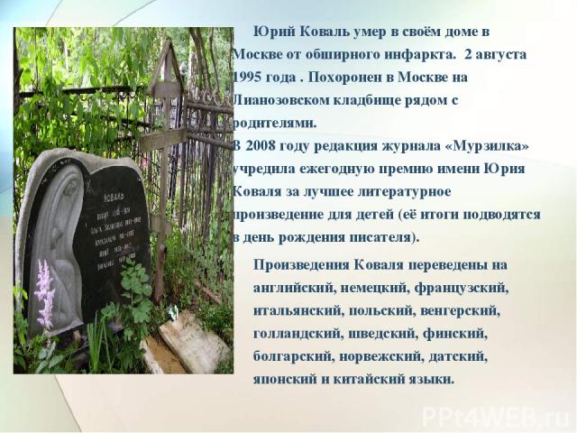 Юрий Коваль умер в своём доме в Москве от обширного инфаркта. 2 августа 1995 года . Похоронен в Москве на Лианозовском кладбище рядом с родителями. В 2008 году редакция журнала «Мурзилка» учредила ежегодную премию имени Юрия Коваля за лучшее литерат…