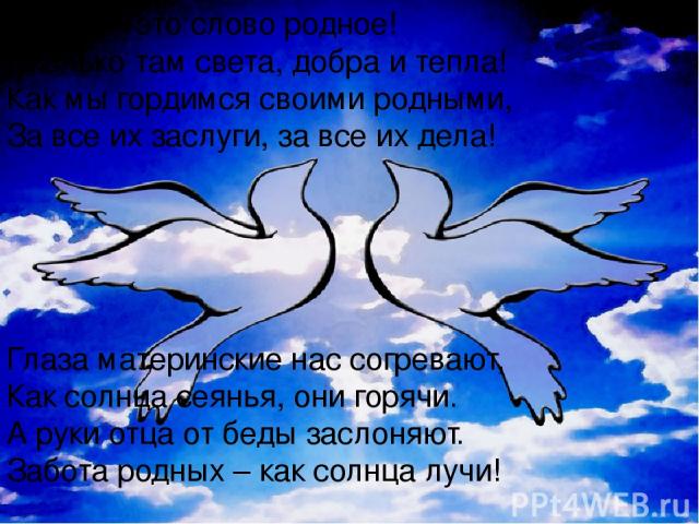 Семья – это слово родное! Сколько там света, добра и тепла! Как мы гордимся своими родными, За все их заслуги, за все их дела! Глаза материнские нас согревают, Как солнца сеянья, они горячи. А руки отца от беды заслоняют. Забота родных – как солнца лучи!