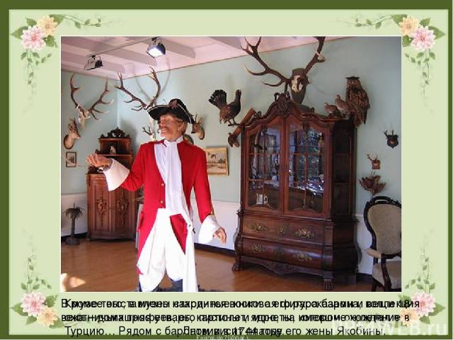 В музее выставлены старинные книги с его рассказами и вещи 18 века – домашняя утварь, картины и монеты, имевшие хождение в Латвии в 1744 году. Кроме того, в музее находится восковая фигура барона, коллекция охотничьих трофеев, его пистолет, ядро, на…