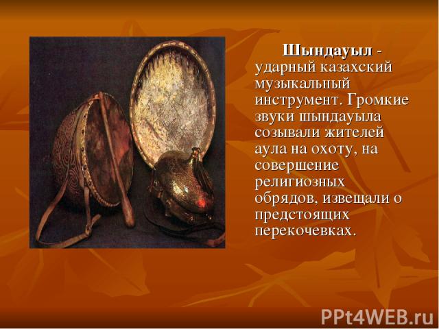 Шындауыл - ударный казахский музыкальный инструмент. Громкие звуки шындауыла созывали жителей аула на охоту, на совершение религиозных обрядов, извещали о предстоящих перекочевках.