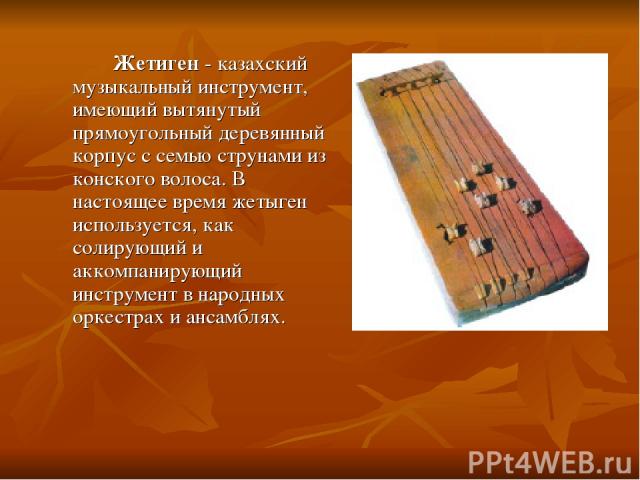 Жетиген - казахский музыкальный инструмент, имеющий вытянутый прямоугольный деревянный корпус с семью струнами из конского волоса. В настоящее время жетыген используется, как солирующий и аккомпанирующий инструмент в народных оркестрах и ансамблях.