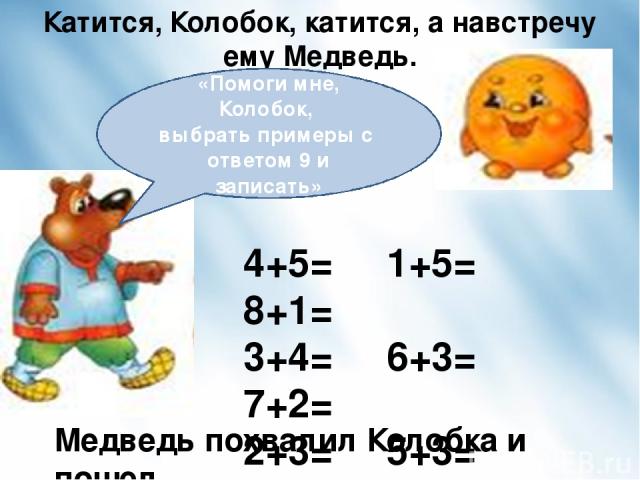 Катится, Колобок, катится, а навстречу ему Медведь. 4+5= 1+5= 8+1= 3+4= 6+3= 7+2= 2+3= 5+3= 6+2= Медведь похвалил Колобка и пошел. «Помоги мне, Колобок, выбрать примеры с ответом 9 и записать»