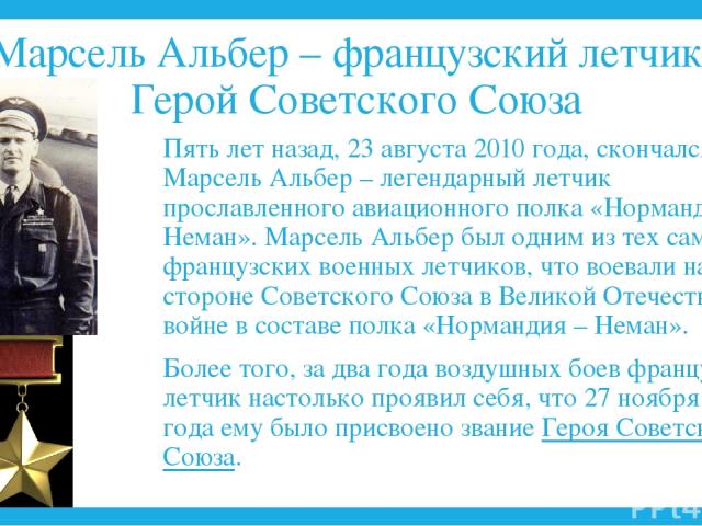 Марсель Альбер – французский летчик, Герой Советского Союза Пять лет назад, 23 августа 2010 года, скончался Марсель Альбер – легендарный летчик прославленного авиационного полка «Нормандия – Неман». Марсель Альбер был одним из тех самых французских …